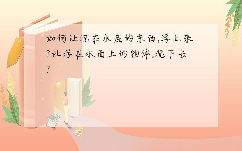 如何让沉在水底的东西,浮上来?让浮在水面上的物体,沉下去?