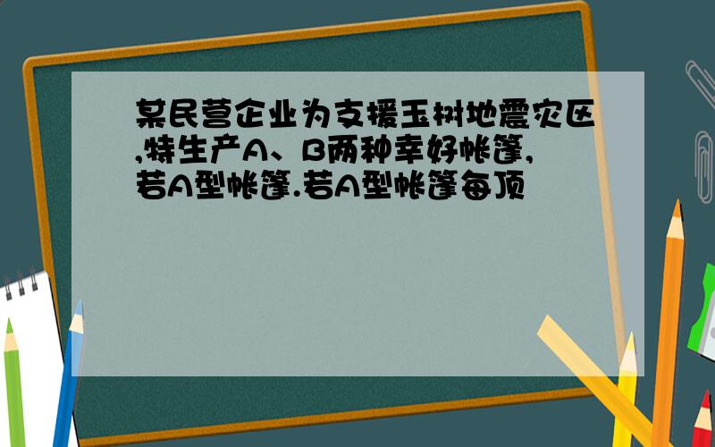 某民营企业为支援玉树地震灾区,特生产A、B两种幸好帐篷,若A型帐篷.若A型帐篷每顶