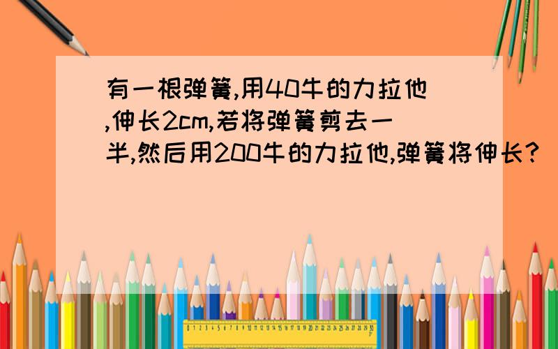 有一根弹簧,用40牛的力拉他,伸长2cm,若将弹簧剪去一半,然后用200牛的力拉他,弹簧将伸长?