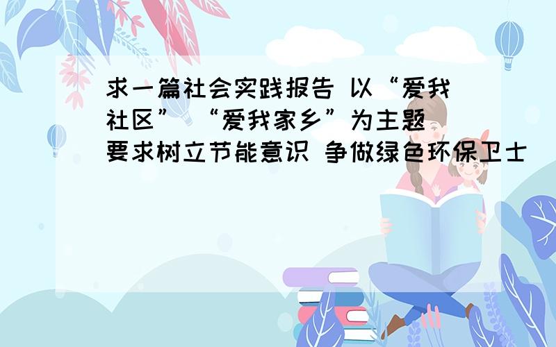 求一篇社会实践报告 以“爱我社区” “爱我家乡”为主题 要求树立节能意识 争做绿色环保卫士