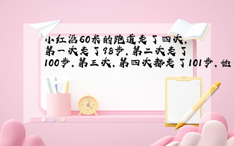 小红沿60米的跑道走了四次，第一次走了98步，第二次走了100步，第三次，第四次都走了101步，他一步的平均长度是___