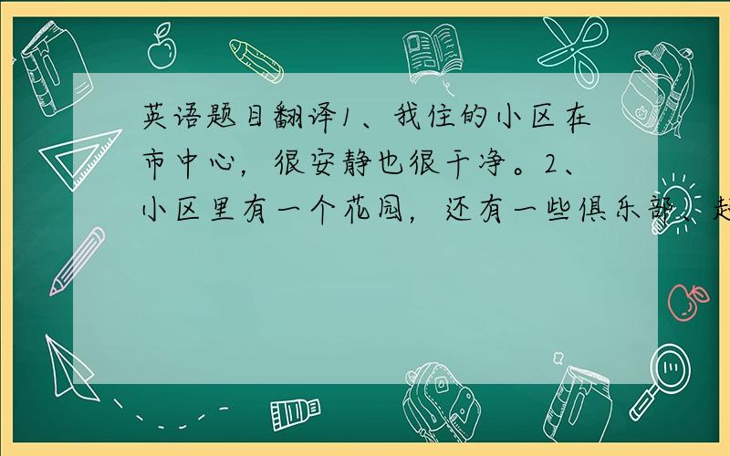 英语题目翻译1、我住的小区在市中心，很安静也很干净。2、小区里有一个花园，还有一些俱乐部、超市等。