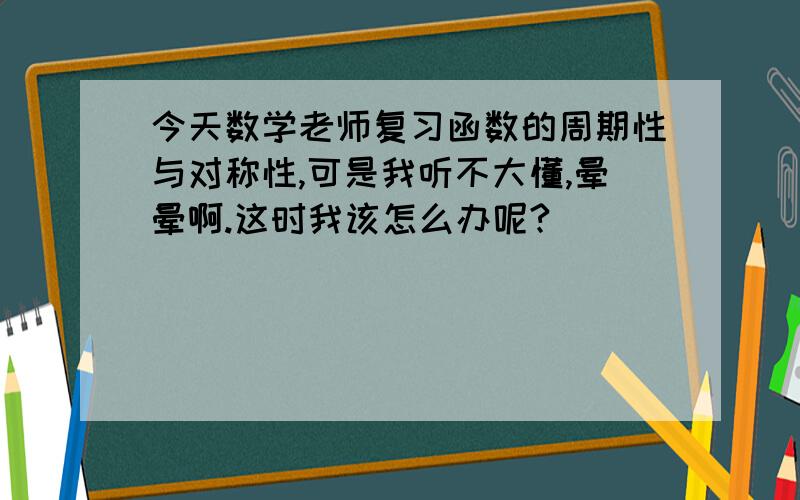 今天数学老师复习函数的周期性与对称性,可是我听不大懂,晕晕啊.这时我该怎么办呢?