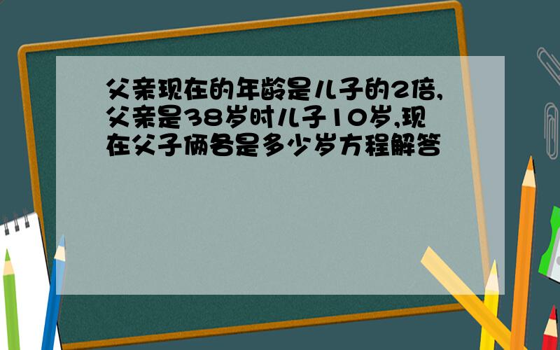 父亲现在的年龄是儿子的2倍,父亲是38岁时儿子10岁,现在父子俩各是多少岁方程解答