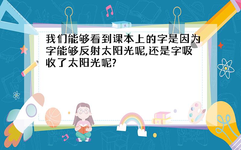 我们能够看到课本上的字是因为字能够反射太阳光呢,还是字吸收了太阳光呢?