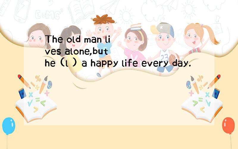 The old man lives alone,but he (l ) a happy life every day.