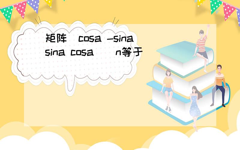 矩阵(cosa -sina sina cosa)^n等于