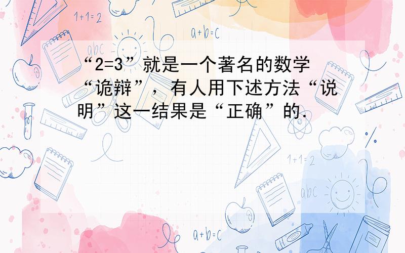 “2=3”就是一个著名的数学“诡辩”，有人用下述方法“说明”这一结果是“正确”的．