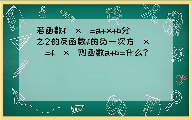 若函数f(x)=a+x+b分之2的反函数f的负一次方(x)=f(x)则函数a+b=什么?