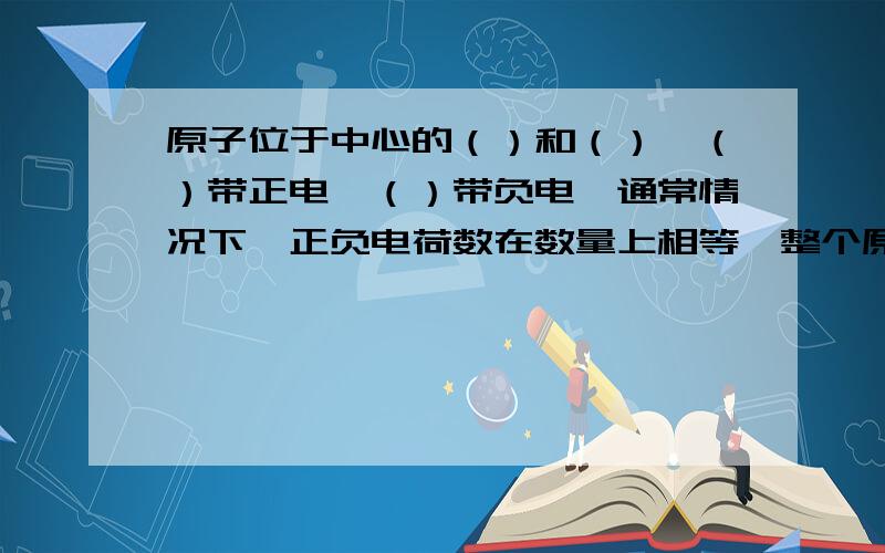 原子位于中心的（）和（）,（）带正电,（）带负电,通常情况下,正负电荷数在数量上相等,整个原子是中