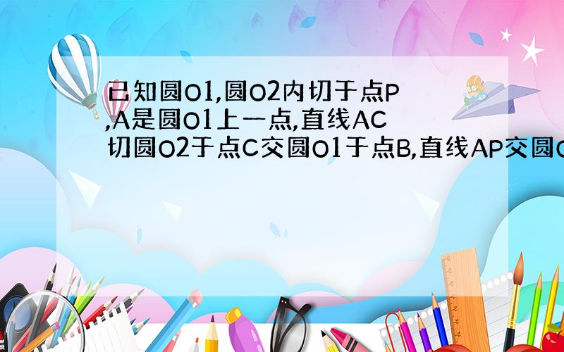 已知圆O1,圆O2内切于点P,A是圆O1上一点,直线AC切圆O2于点C交圆O1于点B,直线AP交圆O2于点D,