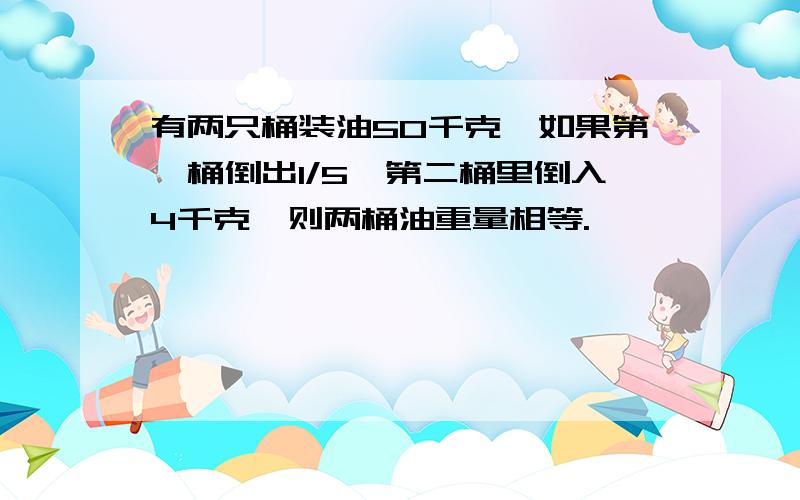 有两只桶装油50千克,如果第一桶倒出1/5,第二桶里倒入4千克,则两桶油重量相等.