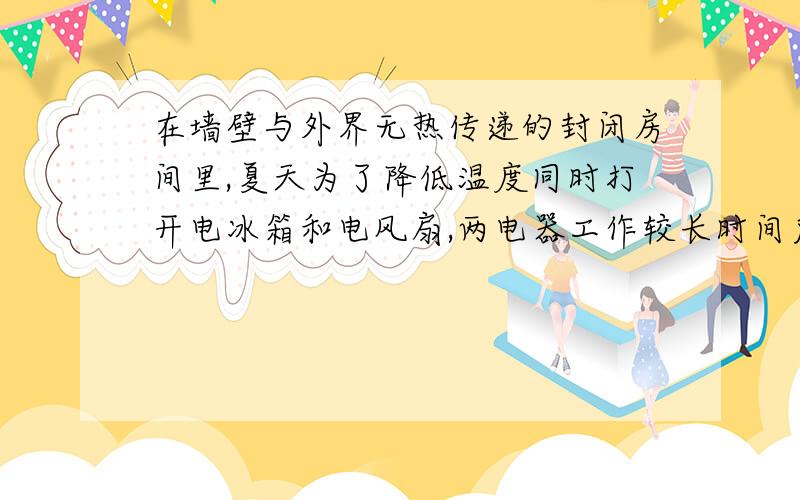 在墙壁与外界无热传递的封闭房间里,夏天为了降低温度同时打开电冰箱和电风扇,两电器工作较长时间后,房间内的温度将会升高,还