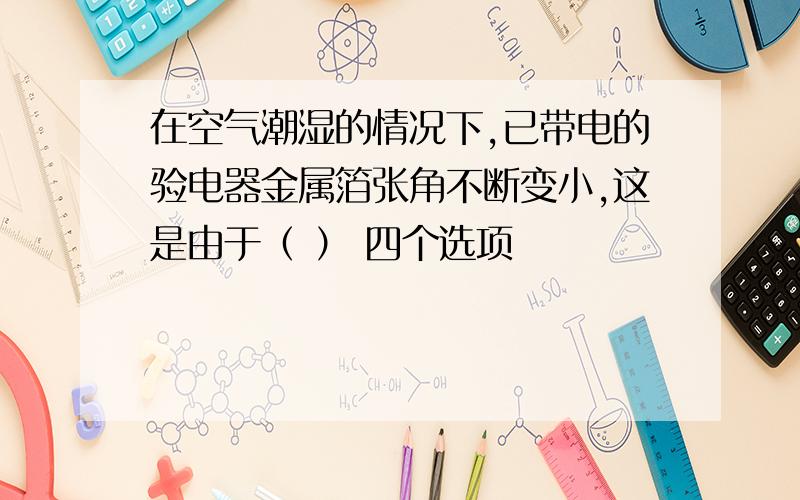 在空气潮湿的情况下,已带电的验电器金属箔张角不断变小,这是由于（ ） 四个选项