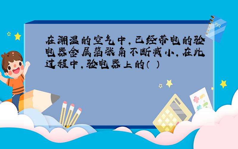 在潮湿的空气中,已经带电的验电器金属箔张角不断减小,在此过程中,验电器上的（ ）