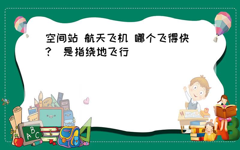 空间站 航天飞机 哪个飞得快?（是指绕地飞行）