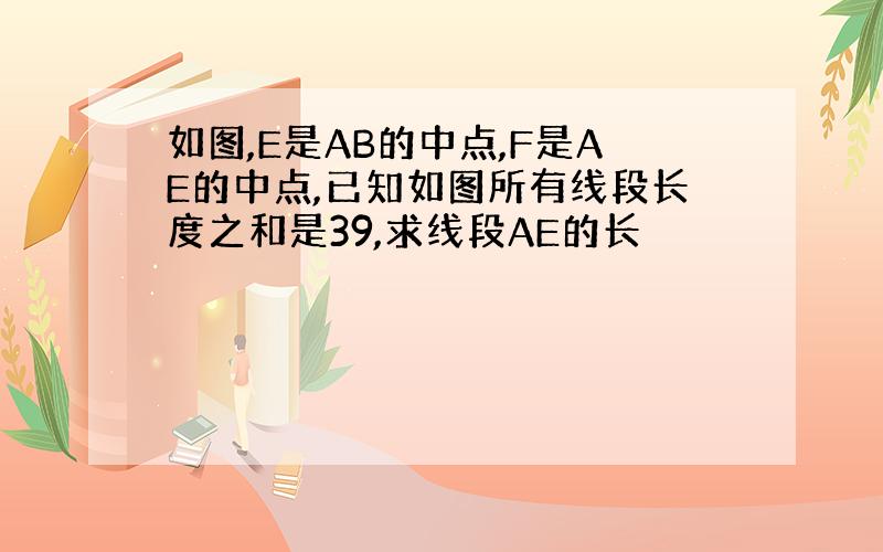 如图,E是AB的中点,F是AE的中点,已知如图所有线段长度之和是39,求线段AE的长