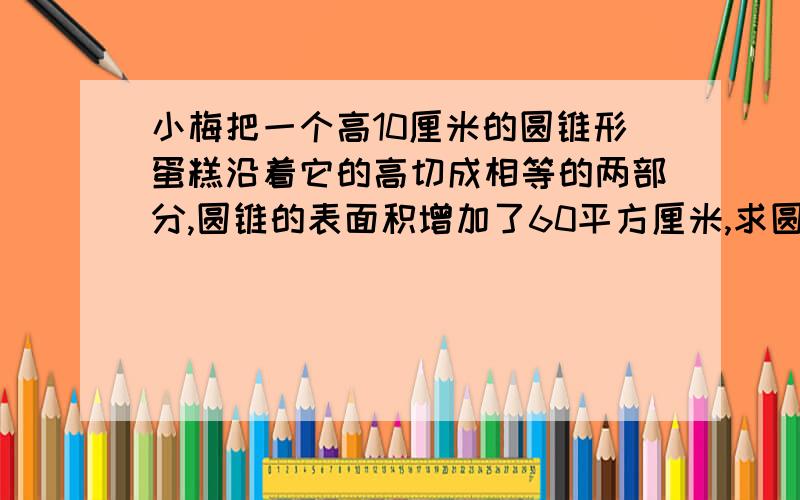 小梅把一个高10厘米的圆锥形蛋糕沿着它的高切成相等的两部分,圆锥的表面积增加了60平方厘米,求圆锥的体积