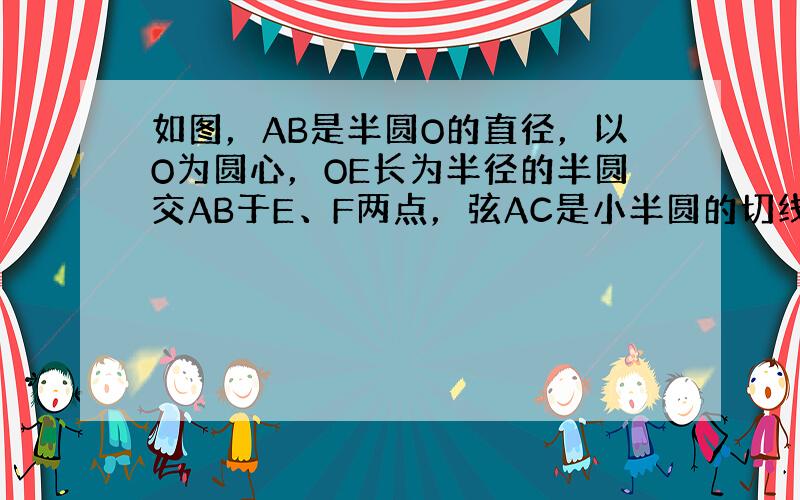 如图，AB是半圆O的直径，以O为圆心，OE长为半径的半圆交AB于E、F两点，弦AC是小半圆的切线，D为切点，已知AO=4