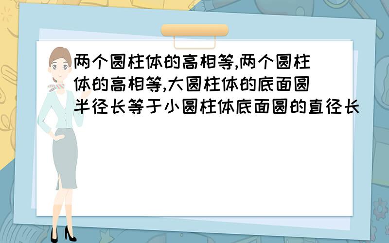 两个圆柱体的高相等,两个圆柱体的高相等,大圆柱体的底面圆半径长等于小圆柱体底面圆的直径长