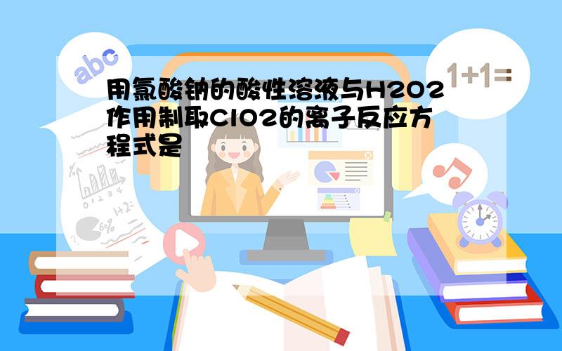 用氯酸钠的酸性溶液与H2O2作用制取ClO2的离子反应方程式是