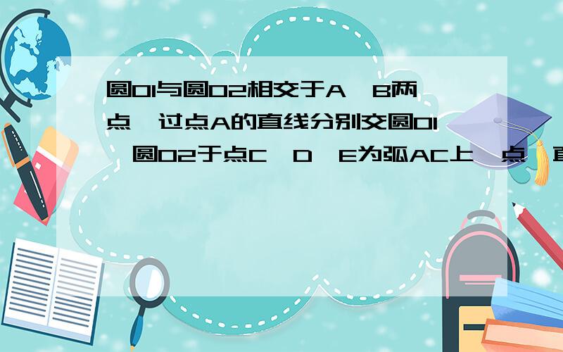 圆O1与圆O2相交于A,B两点,过点A的直线分别交圆O1、圆O2于点C、D、E为弧AC上一点,直线BE交圆O2于点F,交