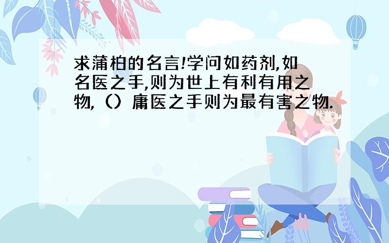 求蒲柏的名言!学问如药剂,如名医之手,则为世上有利有用之物,（）庸医之手则为最有害之物.