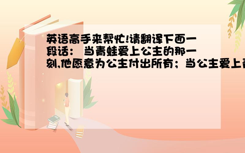 英语高手来帮忙!请翻译下面一段话： 当青蛙爱上公主的那一刻,他愿意为公主付出所有；当公主爱上青蛙的那一刻,她愿意为青蛙放