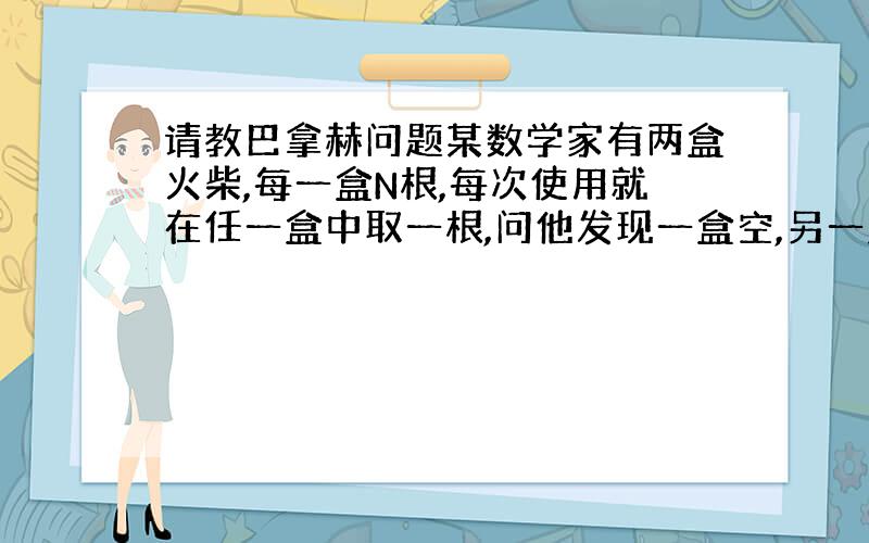 请教巴拿赫问题某数学家有两盒火柴,每一盒N根,每次使用就在任一盒中取一根,问他发现一盒空,另一盒还有k根火柴的概率是多少