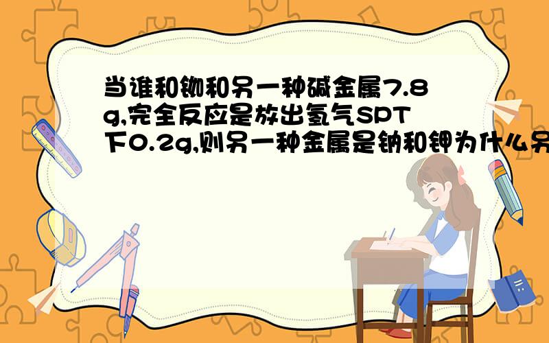 当谁和铷和另一种碱金属7.8g,完全反应是放出氢气SPT下0.2g,则另一种金属是钠和钾为什么另一件金属要小于3