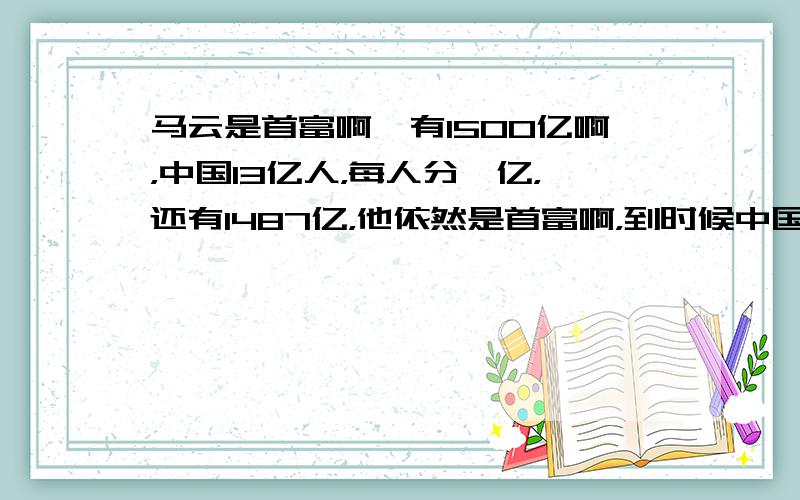 马云是首富啊,有1500亿啊，中国13亿人，每人分一亿，还有1487亿，他依然是首富啊，到时候中国人都是亿万富翁多好啊。