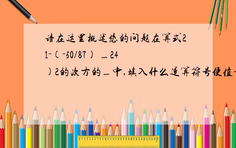 请在这里概述您的问题在算式21-(-50/87) _24)2的次方的_中,填入什么运算符号使值最小?