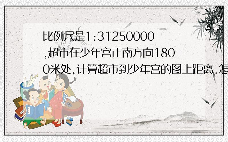 比例尺是1:31250000,超市在少年宫正南方向1800米处,计算超市到少年宫的图上距离.怎么计算啊,