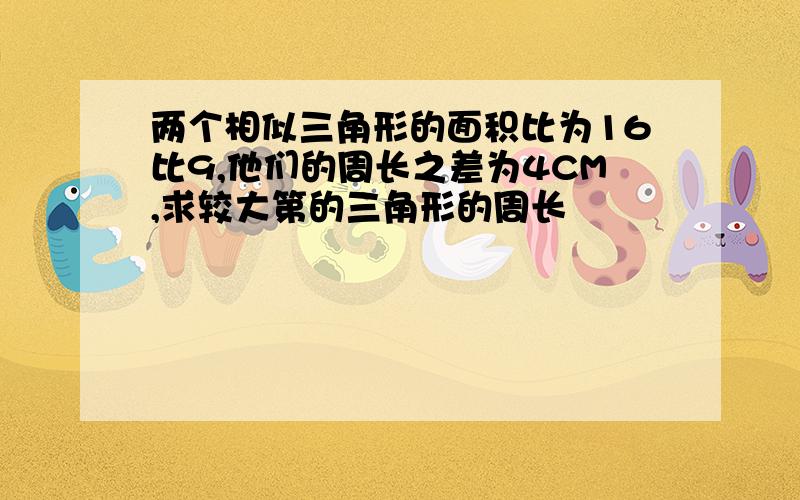 两个相似三角形的面积比为16比9,他们的周长之差为4CM,求较大第的三角形的周长