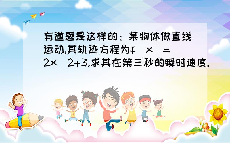 有道题是这样的：某物体做直线运动,其轨迹方程为f(x)=2x^2+3,求其在第三秒的瞬时速度.