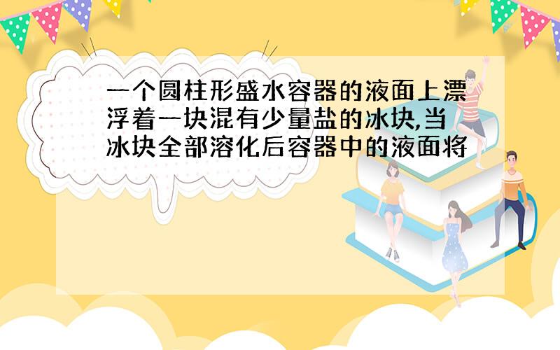 一个圆柱形盛水容器的液面上漂浮着一块混有少量盐的冰块,当冰块全部溶化后容器中的液面将