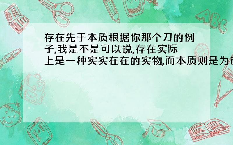 存在先于本质根据你那个刀的例子,我是不是可以说,存在实际上是一种实实在在的实物,而本质则是为这个实物取得一个名字而已?这