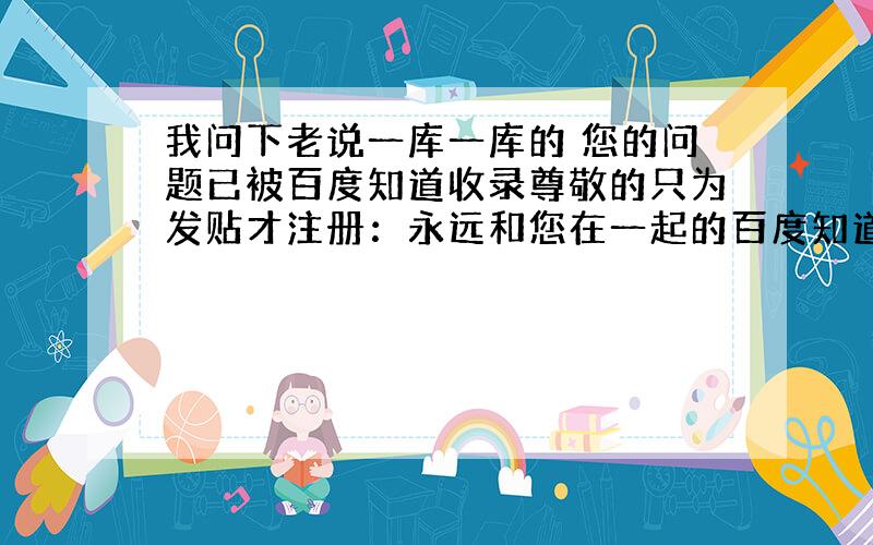 我问下老说一库一库的 您的问题已被百度知道收录尊敬的只为发贴才注册：永远和您在一起的百度知道（2011年2月11日）