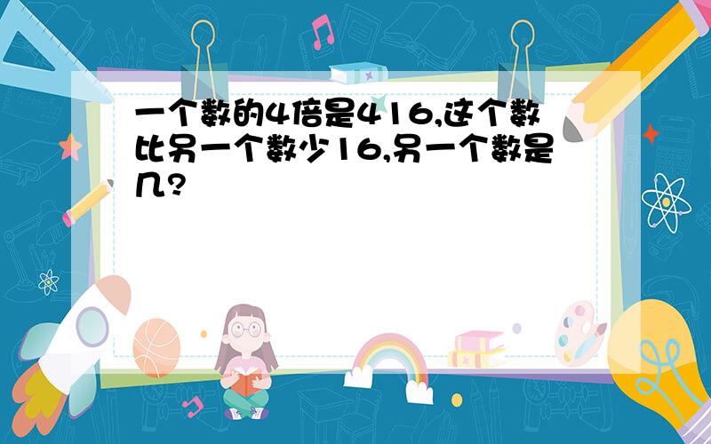 一个数的4倍是416,这个数比另一个数少16,另一个数是几?