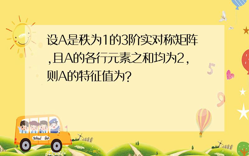 设A是秩为1的3阶实对称矩阵,且A的各行元素之和均为2,则A的特征值为?