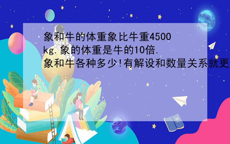 象和牛的体重象比牛重4500kg.象的体重是牛的10倍.象和牛各种多少!有解设和数量关系就更完美了!1楼的我看不懂你写的