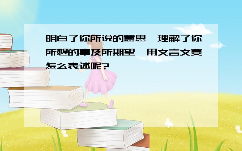 明白了你所说的意思,理解了你所想的事及所期望,用文言文要怎么表述呢?