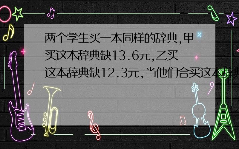 两个学生买一本同样的辞典,甲买这本辞典缺13.6元,乙买这本辞典缺12.3元,当他们合买这本辞典时,钱刚好