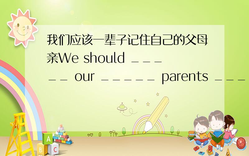 我们应该一辈子记住自己的父母亲We should _____ our _____ parents _____ our _