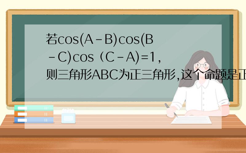 若cos(A-B)cos(B-C)cos（C-A)=1,则三角形ABC为正三角形,这个命题是正确的还是错误的?