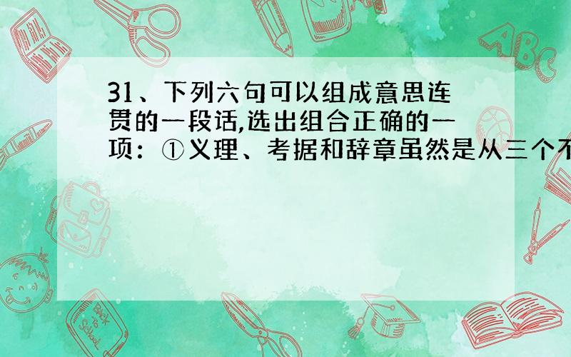 31、下列六句可以组成意思连贯的一段话,选出组合正确的一项：①义理、考据和辞章虽然是从三个不同方面提