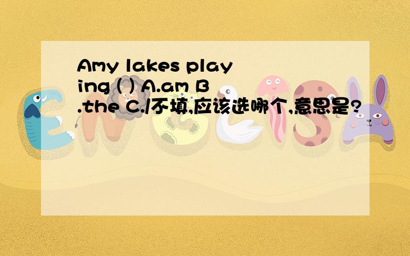 Amy lakes playing ( ) A.am B.the C./不填,应该选哪个,意思是?