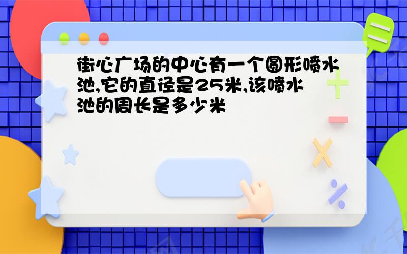 街心广场的中心有一个圆形喷水池,它的直径是25米,该喷水池的周长是多少米