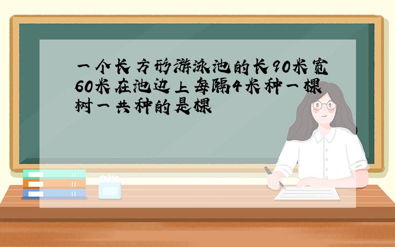 一个长方形游泳池的长90米宽60米在池边上每隔4米种一棵树一共种的是棵