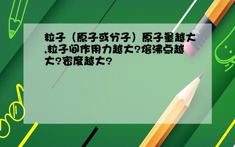 粒子（原子或分子）原子量越大,粒子间作用力越大?熔沸点越大?密度越大?